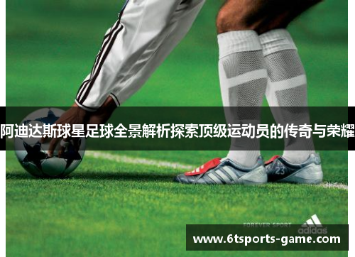 阿迪达斯球星足球全景解析探索顶级运动员的传奇与荣耀